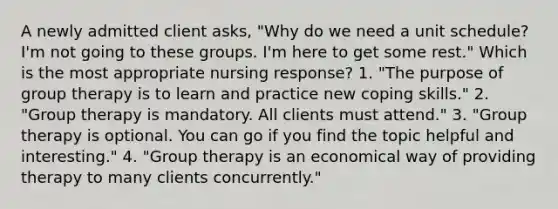 A newly admitted client asks, "Why do we need a unit schedule? I'm not going to these groups. I'm here to get some rest." Which is the most appropriate nursing response? 1. "The purpose of group therapy is to learn and practice new coping skills." 2. "Group therapy is mandatory. All clients must attend." 3. "Group therapy is optional. You can go if you find the topic helpful and interesting." 4. "Group therapy is an economical way of providing therapy to many clients concurrently."