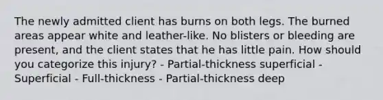 The newly admitted client has burns on both legs. The burned areas appear white and leather-like. No blisters or bleeding are present, and the client states that he has little pain. How should you categorize this injury? - Partial-thickness superficial - Superficial - Full-thickness - Partial-thickness deep