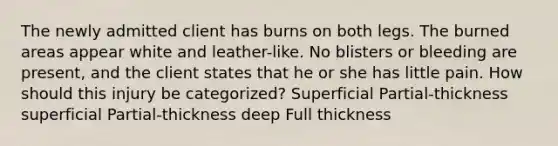 The newly admitted client has burns on both legs. The burned areas appear white and leather-like. No blisters or bleeding are present, and the client states that he or she has little pain. How should this injury be categorized? Superficial Partial-thickness superficial Partial-thickness deep Full thickness