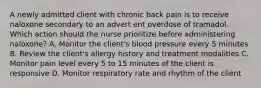 A newly admitted client with chronic back pain is to receive naloxone secondary to an advert ent overdose of tramadol. Which action should the nurse prioritize before administering naloxone? A. Monitor the client's blood pressure every 5 minutes B. Review the client's allergy history and treatment modalities C. Monitor pain level every 5 to 15 minutes of the client is responsive D. Monitor respiratory rate and rhythm of the client