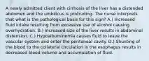 A newly admitted client with cirrhosis of the liver has a distended abdomen and the umbilicus is protruding. The nurse interprets that what is the pathological basis for this sign? A.) Increased fluid intake resulting from excessive use of alcohol causing overhydration. B.) Increased size of the liver results in abdominal distension. C.) Hypoalbuminemia causes fluid to leave the vascular system and enter the peritoneal cavity. D.) Shunting of the blood to the collateral circulation in the esophagus results in decreased blood volume and accumulation of fluid.