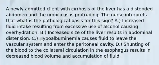 A newly admitted client with cirrhosis of the liver has a distended abdomen and the umbilicus is protruding. The nurse interprets that what is the pathological basis for this sign? A.) Increased fluid intake resulting from excessive use of alcohol causing overhydration. B.) Increased size of the liver results in abdominal distension. C.) Hypoalbuminemia causes fluid to leave the vascular system and enter the peritoneal cavity. D.) Shunting of the blood to the collateral circulation in the esophagus results in decreased blood volume and accumulation of fluid.