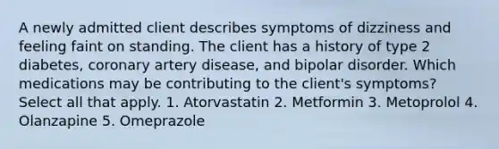 A newly admitted client describes symptoms of dizziness and feeling faint on standing. The client has a history of type 2 diabetes, coronary artery disease, and bipolar disorder. Which medications may be contributing to the client's symptoms? Select all that apply. 1. Atorvastatin 2. Metformin 3. Metoprolol 4. Olanzapine 5. Omeprazole