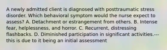 A newly admitted client is diagnosed with posttraumatic stress disorder. Which behavioral symptom would the nurse expect to assess? A. Detachment or estrangement from others. B. Intense fear, helplessness, and horror. C. Recurrent, distressing flashbacks. D. Diminished participation in significant activities.--- this is due to it being an initial assessment