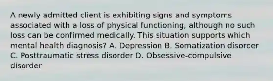 A newly admitted client is exhibiting signs and symptoms associated with a loss of physical functioning, although no such loss can be confirmed medically. This situation supports which mental health diagnosis? A. Depression B. Somatization disorder C. Posttraumatic stress disorder D. Obsessive-compulsive disorder