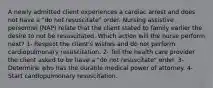 A newly admitted client experiences a cardiac arrest and does not have a "do not resuscitate" order. Nursing assistive personnel (NAP) relate that the client stated to family earlier the desire to not be resuscitated. Which action will the nurse perform next? 1- Respect the client's wishes and do not perform cardiopulmonary resuscitation. 2- Tell the health care provider the client asked to be have a "do not resuscitate" order. 3- Determine who has the durable medical power of attorney. 4- Start cardiopulmonary resuscitation.