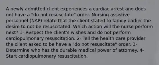 A newly admitted client experiences a cardiac arrest and does not have a "do not resuscitate" order. Nursing assistive personnel (NAP) relate that the client stated to family earlier the desire to not be resuscitated. Which action will the nurse perform next? 1- Respect the client's wishes and do not perform cardiopulmonary resuscitation. 2- Tell the health care provider the client asked to be have a "do not resuscitate" order. 3- Determine who has the durable medical power of attorney. 4- Start cardiopulmonary resuscitation.