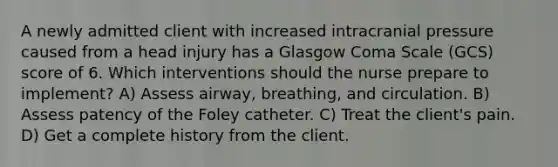 A newly admitted client with increased intracranial pressure caused from a head injury has a Glasgow Coma Scale (GCS) score of 6. Which interventions should the nurse prepare to implement? A) Assess airway, breathing, and circulation. B) Assess patency of the Foley catheter. C) Treat the client's pain. D) Get a complete history from the client.