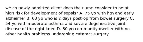 which newly admitted client does the nurse consider to be at high risk for development of sepsis? A. 75 yo with htn and early alzheimer B. 68 yo who is 2 days post-op from bowel surgery C. 54 yo with moderate asthma and severe degenerative joint disease of the right knee D. 80 yo community dweller with no other health problems undergoing cataract surgery