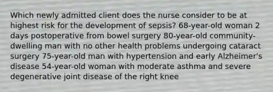 Which newly admitted client does the nurse consider to be at highest risk for the development of sepsis? 68-year-old woman 2 days postoperative from bowel surgery 80-year-old community-dwelling man with no other health problems undergoing cataract surgery 75-year-old man with hypertension and early Alzheimer's disease 54-year-old woman with moderate asthma and severe degenerative joint disease of the right knee