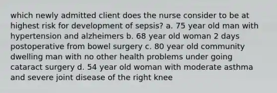 which newly admitted client does the nurse consider to be at highest risk for development of sepsis? a. 75 year old man with hypertension and alzheimers b. 68 year old woman 2 days postoperative from bowel surgery c. 80 year old community dwelling man with no other health problems under going cataract surgery d. 54 year old woman with moderate asthma and severe joint disease of the right knee