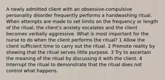 A newly admitted client with an obsessive-compulsive personality disorder frequently performs a handwashing ritual. When attempts are made to set limits on the frequency or length of the ritual, the client's anxiety escalates and the client becomes verbally aggressive. What is most important for the nurse to do when the client performs the ritual? 1 Allow the client sufficient time to carry out the ritual. 2 Promote reality by showing that the ritual serves little purpose. 3 Try to ascertain the meaning of the ritual by discussing it with the client. 4 Interrupt the ritual to demonstrate that the ritual does not control what happens.