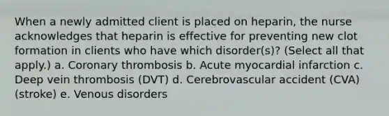 When a newly admitted client is placed on heparin, the nurse acknowledges that heparin is effective for preventing new clot formation in clients who have which disorder(s)? (Select all that apply.) a. Coronary thrombosis b. Acute myocardial infarction c. Deep vein thrombosis (DVT) d. Cerebrovascular accident (CVA) (stroke) e. Venous disorders