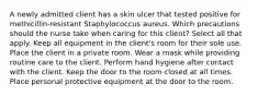 A newly admitted client has a skin ulcer that tested positive for methicillin-resistant Staphylococcus aureus. Which precautions should the nurse take when caring for this client? Select all that apply. Keep all equipment in the client's room for their sole use. Place the client in a private room. Wear a mask while providing routine care to the client. Perform hand hygiene after contact with the client. Keep the door to the room closed at all times. Place personal protective equipment at the door to the room.