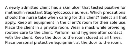 A newly admitted client has a skin ulcer that tested positive for methicillin-resistant Staphylococcus aureus. Which precautions should the nurse take when caring for this client? Select all that apply. Keep all equipment in the client's room for their sole use. Place the client in a private room. Wear a mask while providing routine care to the client. Perform hand hygiene after contact with the client. Keep the door to the room closed at all times. Place personal protective equipment at the door to the room.