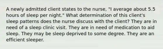 A newly admitted client states to the nurse, "I average about 5.5 hours of sleep per night." What determination of this client's sleep patterns does the nurse discuss with the client? They are in need of a sleep clinic visit. They are in need of medication to aid sleep. They may be sleep deprived to some degree. They are an efficient sleeper.