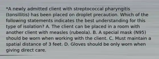 *A newly admitted client with streptococcal pharyngitis (tonsillitis) has been placed on droplet precaution. Which of the following statements indicates the best understanding for this type of isolation? A. The client can be placed in a room with another client with measles (rubeola). B. A special mask (N95) should be worn when working with the client. C. Must maintain a spatial distance of 3 feet. D. Gloves should be only worn when giving direct care.