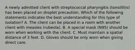 A newly admitted client with streptococcal pharyngitis (tonsillitis) has been placed on droplet precaution. Which of the following statements indicates the best understanding for this type of isolation? A. The client can be placed in a room with another client with measles (rubeola). B. A special mask (N95) should be worn when working with the client. C. Must maintain a spatial distance of 3 feet. D. Gloves should be only worn when giving direct care.