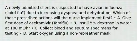 A newly admitted client is suspected to have avian influenza ("bird flu") due to increasing dyspnea and dehydration. Which of these prescribed actions will the nurse implement first? • A. Give first dose of oseltamivir (Tamiflu) • B. Instill 5% dextrose in water at 100 mL/hr • C. Collect blood and sputum specimens for testing • D. Start oxygen using a non-rebreather mask