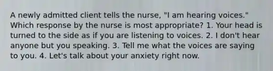 A newly admitted client tells the nurse, "I am hearing voices." Which response by the nurse is most appropriate? 1. Your head is turned to the side as if you are listening to voices. 2. I don't hear anyone but you speaking. 3. Tell me what the voices are saying to you. 4. Let's talk about your anxiety right now.