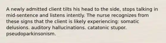 A newly admitted client tilts his head to the side, stops talking in mid-sentence and listens intently. The nurse recognizes from these signs that the client is likely experiencing: somatic delusions. auditory hallucinations. catatonic stupor. pseudoparkinsonism.