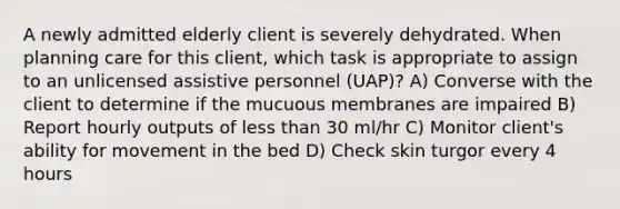 A newly admitted elderly client is severely dehydrated. When planning care for this client, which task is appropriate to assign to an unlicensed assistive personnel (UAP)? A) Converse with the client to determine if the mucuous membranes are impaired B) Report hourly outputs of less than 30 ml/hr C) Monitor client's ability for movement in the bed D) Check skin turgor every 4 hours