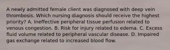 A newly admitted female client was diagnosed with deep vein thrombosis. Which nursing diagnosis should receive the highest priority? A. Ineffective peripheral tissue perfusion related to venous congestion. B. Risk for injury related to edema. C. Excess fluid volume related to peripheral vascular disease. D. Impaired gas exchange related to increased blood flow.