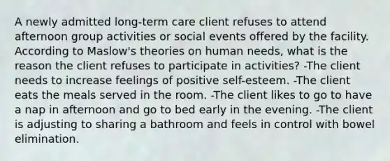 A newly admitted long-term care client refuses to attend afternoon group activities or social events offered by the facility. According to Maslow's theories on human needs, what is the reason the client refuses to participate in activities? -The client needs to increase feelings of positive self-esteem. -The client eats the meals served in the room. -The client likes to go to have a nap in afternoon and go to bed early in the evening. -The client is adjusting to sharing a bathroom and feels in control with bowel elimination.