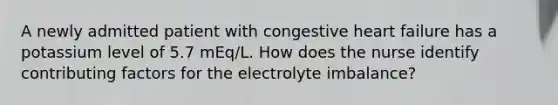 A newly admitted patient with congestive heart failure has a potassium level of 5.7 mEq/L. How does the nurse identify contributing factors for the electrolyte imbalance?