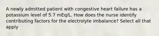 A newly admitted patient with congestive heart failure has a potassium level of 5.7 mEq/L. How does the nurse identify contributing factors for the electrolyte imbalance? Select all that apply