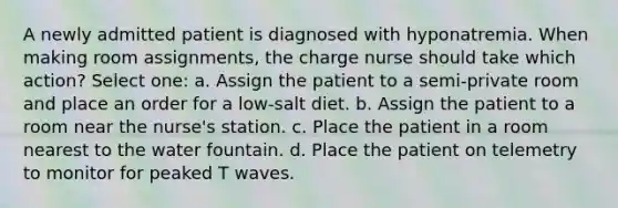 A newly admitted patient is diagnosed with hyponatremia. When making room assignments, the charge nurse should take which action? Select one: a. Assign the patient to a semi-private room and place an order for a low-salt diet. b. Assign the patient to a room near the nurse's station. c. Place the patient in a room nearest to the water fountain. d. Place the patient on telemetry to monitor for peaked T waves.