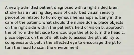 A newly admitted patient diagnosed with a right-sided brain stroke has a nursing diagnosis of disturbed visual sensory perception related to homonymous hemianopsia. Early in the care of the patient, what should the nurse do? a. place objects on the right side within the patient's field of vision b. approach the pt from the left side to encourage the pt to turn the head c. place objects on the pt's left side to assess the pt's ability to compensate d. patch the affected eye to encourage the pt to turn the head to scan the environment