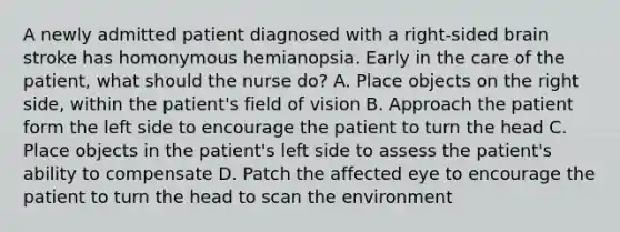 A newly admitted patient diagnosed with a right-sided brain stroke has homonymous hemianopsia. Early in the care of the patient, what should the nurse do? A. Place objects on the right side, within the patient's field of vision B. Approach the patient form the left side to encourage the patient to turn the head C. Place objects in the patient's left side to assess the patient's ability to compensate D. Patch the affected eye to encourage the patient to turn the head to scan the environment