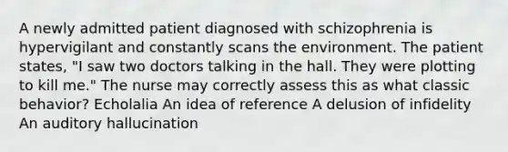 A newly admitted patient diagnosed with schizophrenia is hypervigilant and constantly scans the environment. The patient states, "I saw two doctors talking in the hall. They were plotting to kill me." The nurse may correctly assess this as what classic behavior? Echolalia An idea of reference A delusion of infidelity An auditory hallucination