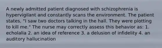 A newly admitted patient diagnosed with schizophrenia is hypervigilant and constantly scans the environment. The patient states, "I saw two doctors talking in the hall. They were plotting to kill me." The nurse may correctly assess this behavior as: 1. echolalia 2. an idea of reference 3. a delusion of infidelity 4. an auditory hallucination