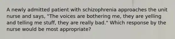 A newly admitted patient with schizophrenia approaches the unit nurse and says, "The voices are bothering me, they are yelling and telling me stuff, they are really bad." Which response by the nurse would be most appropriate?