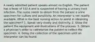 A newly admitted patient speaks almost no English. The patient has a fever of 102.6 and is suspected of having a urinary tract infection. The nurse needs to obtain from the patient a urine specimen for culture and sensitivity. An interpreter is not readily available. What is the best nursing action to assist in obtaining the specimen? 1. Speak very slowly and distinctly. 2. Show the patient the equipment and illustrations of the process. 3. Obtain a physician's order to catheterize the patient to collect the specimen. 4. Delay the collection of the specimen until an interpreter can be found.