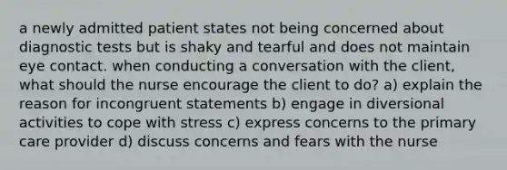 a newly admitted patient states not being concerned about diagnostic tests but is shaky and tearful and does not maintain eye contact. when conducting a conversation with the client, what should the nurse encourage the client to do? a) explain the reason for incongruent statements b) engage in diversional activities to cope with stress c) express concerns to the primary care provider d) discuss concerns and fears with the nurse