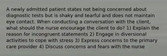 A newly admitted patient states not being concerned about diagnostic tests but is shaky and tearful and does not maintain eye contact. When conducting a conversation with the client, what should the nurse encourage the client to do? 1) Explain the reason for incongruent statements 2) Engage in diversional activities to cope with stress 3) Express concerns to the primary care provider 4) Discuss concerns and fears with the nurse