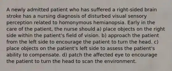 A newly admitted patient who has suffered a right-sided brain stroke has a nursing diagnosis of disturbed visual sensory perception related to homonymous hemianopsia. Early in the care of the patient, the nurse should a) place objects on the right side within the patient's field of vision. b) approach the patient from the left side to encourage the patient to turn the head. c) place objects on the patient's left side to assess the patient's ability to compensate. d) patch the affected eye to encourage the patient to turn the head to scan the environment.