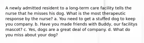 A newly admitted resident to a long-term care facility tells the nurse that he misses his dog. What is the most therapeutic response by the nurse? a. You need to get a stuffed dog to keep you company. b. Have you made friends with Buddy, our facilitys mascot? c. Yes, dogs are a great deal of company. d. What do you miss about your dog?