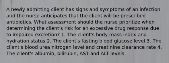 A newly admitting client has signs and symptoms of an infection and the nurse anticipates that the client will be prescribed antibiotics. What assessment should the nurse prioritize when determining the client's risk for an excessive drug response due to impaired excretion? 1. The client's body mass index and hydration status 2. The client's fasting blood glucose level 3. The client's blood urea nitrogen level and creatinine clearance rate 4. The client's albumin, bilirubin, AST and ALT levels