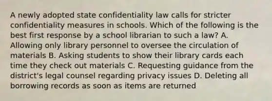 A newly adopted state confidentiality law calls for stricter confidentiality measures in schools. Which of the following is the best first response by a school librarian to such a law? A. Allowing only library personnel to oversee the circulation of materials B. Asking students to show their library cards each time they check out materials C. Requesting guidance from the district's legal counsel regarding privacy issues D. Deleting all borrowing records as soon as items are returned