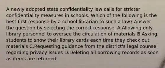 A newly adopted state confidentiality law calls for stricter confidentiality measures in schools. Which of the following is the best first response by a school librarian to such a law? Answer the question by selecting the correct response. A.Allowing only library personnel to oversee the circulation of materials B.Asking students to show their library cards each time they check out materials C.Requesting guidance from the district's legal counsel regarding privacy issues D.Deleting all borrowing records as soon as items are returned