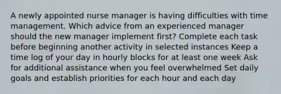 A newly appointed nurse manager is having difficulties with time management. Which advice from an experienced manager should the new manager implement first? Complete each task before beginning another activity in selected instances Keep a time log of your day in hourly blocks for at least one week Ask for additional assistance when you feel overwhelmed Set daily goals and establish priorities for each hour and each day