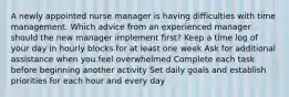 A newly appointed nurse manager is having difficulties with time management. Which advice from an experienced manager should the new manager implement first? Keep a time log of your day in hourly blocks for at least one week Ask for additional assistance when you feel overwhelmed Complete each task before beginning another activity Set daily goals and establish priorities for each hour and every day