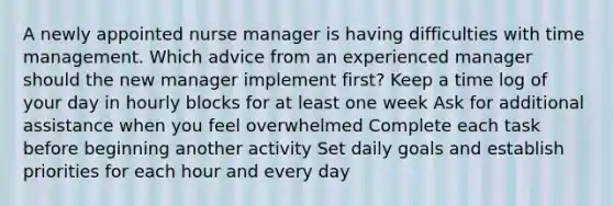 A newly appointed nurse manager is having difficulties with time management. Which advice from an experienced manager should the new manager implement first? Keep a time log of your day in hourly blocks for at least one week Ask for additional assistance when you feel overwhelmed Complete each task before beginning another activity Set daily goals and establish priorities for each hour and every day