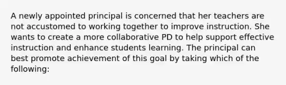 A newly appointed principal is concerned that her teachers are not accustomed to working together to improve instruction. She wants to create a more collaborative PD to help support effective instruction and enhance students learning. The principal can best promote achievement of this goal by taking which of the following: