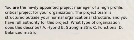 You are the newly appointed project manager of a high-profile, critical project for your organization. The project team is structured outside your normal organizational structure, and you have full authority for this project. What type of organization does this describe? A. Hybrid B. Strong matrix C. Functional D. Balanced matrix