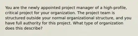 You are the newly appointed project manager of a high-profile, critical project for your organization. The project team is structured outside your normal organizational structure, and you have full authority for this project. What type of organization does this describe?